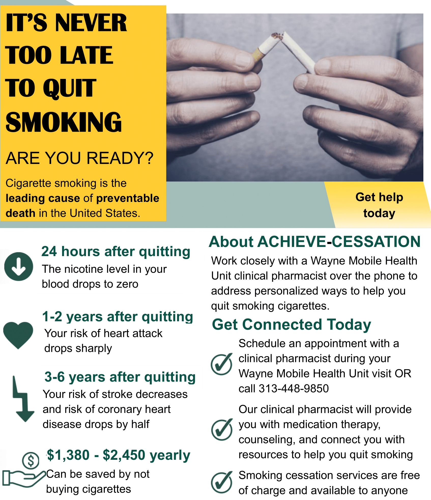 IT’S NEVER TOO LATE TO QUIT SMOKING ARE YOU READY? Cigarette smoking is the leading cause of preventable death in the United States. 24 hours after quitting The nicotine level in your blood drops to zero 1-2 years after quitting Your risk of heart attack drops sharply 3-6 years after quitting Your risk of stroke decreases and risk of coronary heart disease drops by half $1,380 - $2,450 yearly Can be saved by not buying cigarettes Get help today About ACHIEVE-CESSATION Work closely with a Wayne Mobile Health Unit clinical pharmacist over the phone to address personalized ways to help you quit smoking cigarettes. Get Connected Today Schedule an appointment with a clinical pharmacist during your Wayne Mobile Health Unit visit OR call 313-448-9850 Our clinical pharmacist will provide you with medication therapy, counseling, and connect you with resources to help you quit smoking Smoking cessation services are free of charge and available to anyone