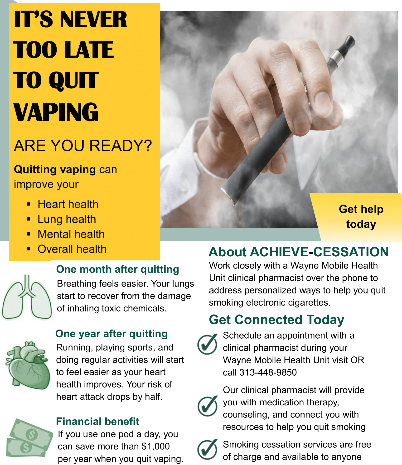 IT’S NEVER TOO LATE TO QUIT VAPING ARE YOU READY? Quitting vaping can improve your ▪ Heart health ▪ Lung health ▪ Mental health ▪ Overall health Get help today About ACHIEVE-CESSATION One month after quitting Breathing feels easier. Your lungs start to recover from the damage of inhaling toxic chemicals. One year after quitting Running, playing sports, and doing regular activities will start to feel easier as your heart health improves. Your risk of heart attack drops by half. Financial benefit If you use one pod a day, you can save more than $1,000 per year when you quit vaping. Work closely with a Wayne Mobile Health Unit clinical pharmacist over the phone to address personalized ways to help you quit smoking electronic cigarettes. Get Connected Today Schedule an appointment with a clinical pharmacist during your Wayne Mobile Health Unit visit OR call 313-448-9850 Our clinical pharmacist will provide you with medication therapy, counseling, and connect you with resources to help you quit smoking Smoking cessation services are free of charge and available to anyone